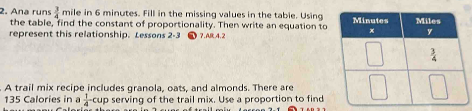 Ana runs  3/4 mil e in 6 minutes. Fill in the missing values in the table. Using
the table, find the constant of proportionality. Then write an equation to
represent this relationship. Lessons 2-3  7.AR.4.2
A trail mix recipe includes granola, oats, and almonds. There are
135 Calories in a  1/4 cup serving of the trail mix. Use a proportion to find