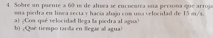 Sobre un puente a 60 m de altura se encuentra una persona que arroja 
una piedra en línea recta y hacia abajo con una velocidad de 15 m/s. 
a) ¿Con qué velocidad llega la piedra al agua? 
b) ¿Que tiempo tarda en llegar al agua?