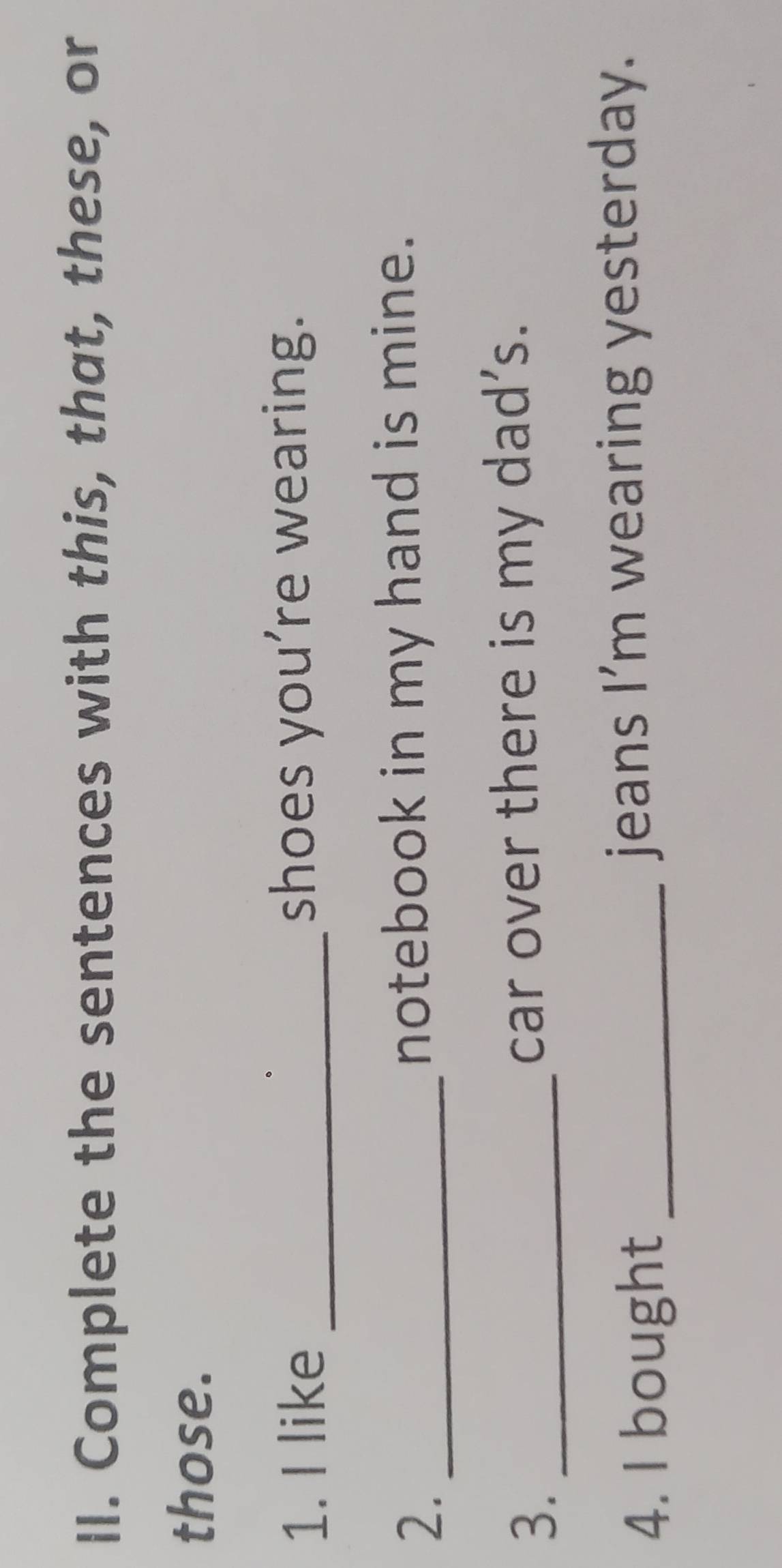 Complete the sentences with this, that, these, or 
those. 
1. I like _shoes you’re wearing. 
2. _notebook in my hand is mine. 
3. _car over there is my dad’s. 
4. I bought _jeans I’m wearing yesterday.