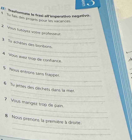 ξ 
#** Trasformate le frasi all’imperativo negativo. 
_ 
1 Tu fais des projets pour les vacances. 
_ 
_ 
2 Vous tutoyez votre professeur. 
_ 
_ 
3 Tu achètes des bonbons 
_ 
_ 
4 Vous avez trop de confiance. 
_ 
5 Nous entrons sans frapper. 
_ 
_ 
6 Tu jettes des déchets dans la mer. 
_ 
_ 
7 Vous mangez trop de pain. 
_ 
_ 
8 Nous prenons la première à droite. 
_ 
_