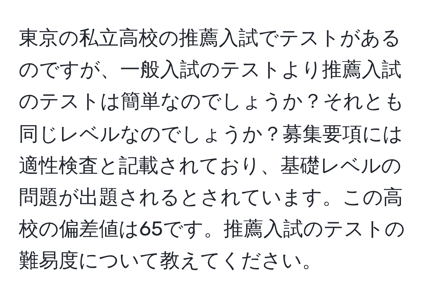 東京の私立高校の推薦入試でテストがあるのですが、一般入試のテストより推薦入試のテストは簡単なのでしょうか？それとも同じレベルなのでしょうか？募集要項には適性検査と記載されており、基礎レベルの問題が出題されるとされています。この高校の偏差値は65です。推薦入試のテストの難易度について教えてください。