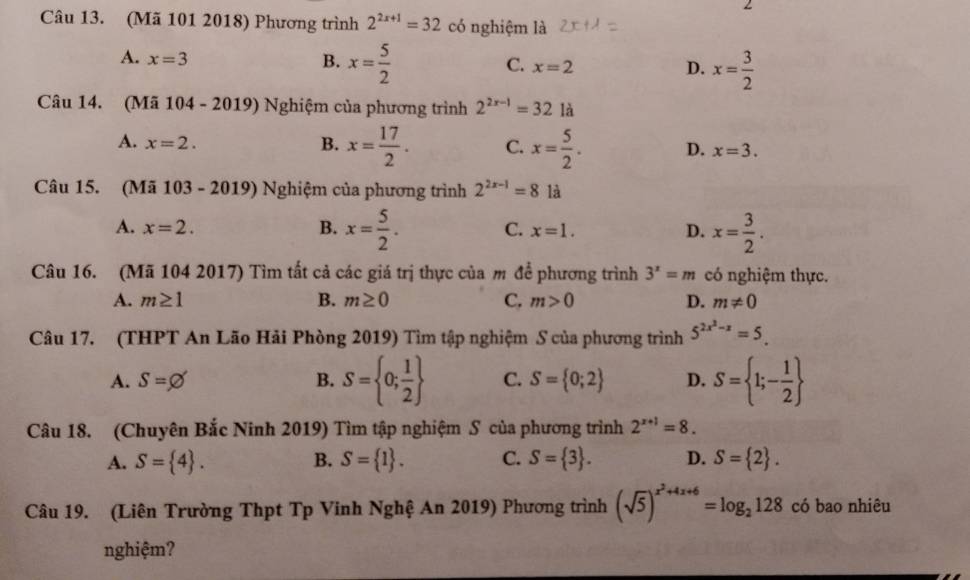 (Mã 101 2018) Phương trình 2^(2x+1)=32 có nghiệm là
A. x=3 B. x= 5/2  x=2 x= 3/2 
C.
D.
Câu 14. (Mã 104 - 2019) Nghiệm của phương trình 2^(2x-1)=321dot a
A. x=2. B. x= 17/2 . C. x= 5/2 . D. x=3. 
Câu 15. (Mã 103 - 2019) Nghiệm của phương trình 2^(2x-1)=8 là
A. x=2. B. x= 5/2 . C. x=1. D. x= 3/2 . 
Câu 16. (Mã 104 2017) Tìm tất cả các giá trị thực của m để phương trình 3^x=m có nghiệm thực.
A. m≥ 1 B. m≥ 0 C. m>0 D. m!= 0
Câu 17. (THPT An Lão Hải Phòng 2019) Tìm tập nghiệm S của phương trình 5^(2x^2)-x=5_ 
A. S=varnothing B. S= 0; 1/2  C. S= 0;2 D. S= 1;- 1/2 
Câu 18. (Chuyên Bắc Ninh 2019) Tìm tập nghiệm S của phương trình 2^(x+1)=8.
A. S= 4. B. S= 1. C. S= 3. D. S= 2. 
Câu 19. (Liên Trường Thpt Tp Vinh Nghệ An 2019) Phương trình (sqrt(5))^x^2+4x+6=log _2128 có bao nhiêu
nghiệm?