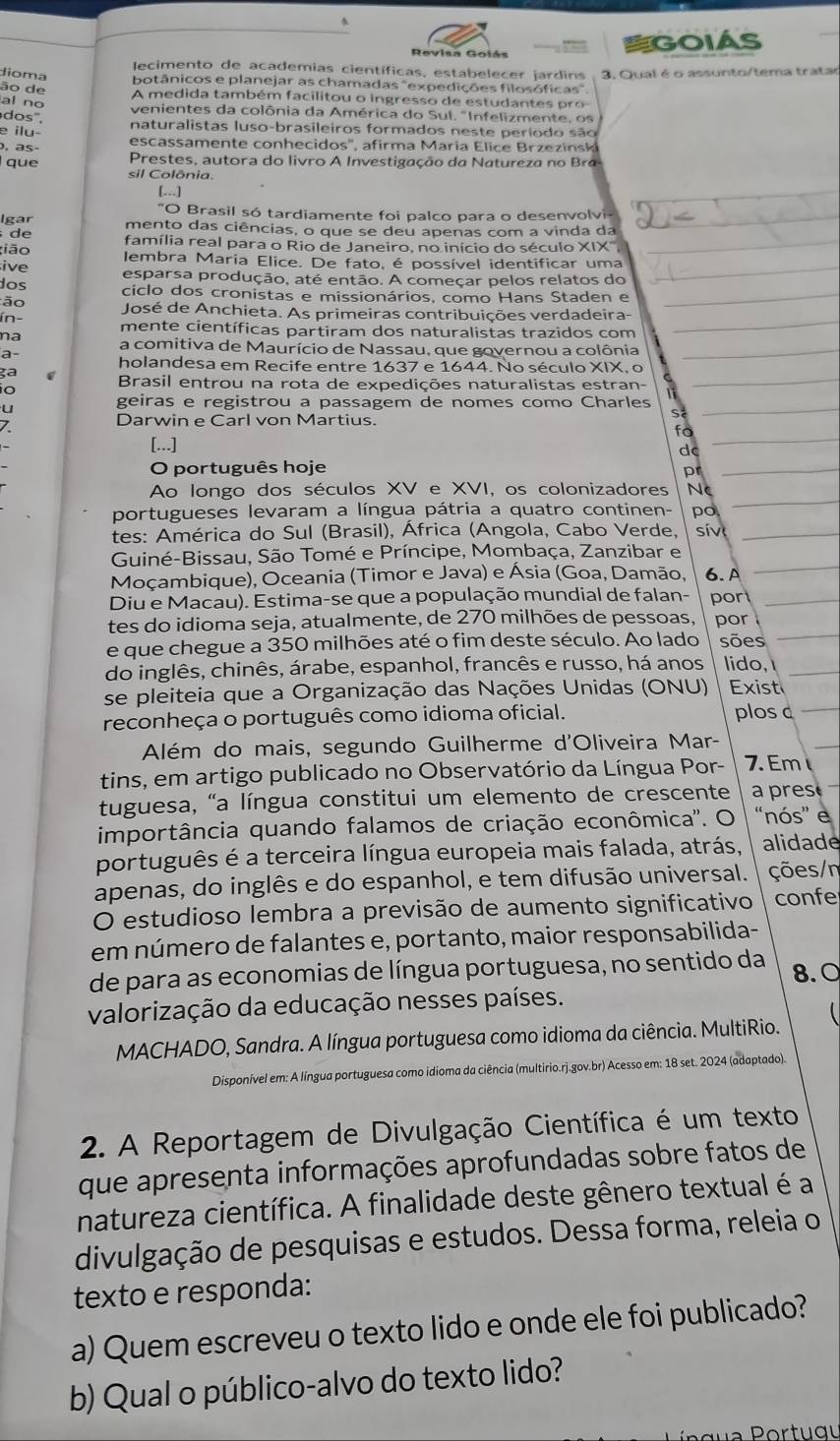 =GOIAS
lecimento de academias científicas, estabelecer jardins
dioma 3. Qual é o assunto/tema tratar
botânicos e planejar as chamadas "expedições filosóficas"
ão de  A  m edida também facilitou o ingress o de  estudante   p 
al no venientes da colônia da América do Sul. "Infelizmente , o 
dos".
naturalistas luso-brasileiros formados neste periodo são
e ilu- escassamen te con hecidos'', afirma  Maria  l       z ez i 
, as-  Prestes, autora do livro A Investigação da a tureza no  
que sil Colônia
[.]
"O Brasil só tardiamente foi palco para o desenvolvi-
Igar mento das ciências, o que se deu apenas com a vinda da
de família real para o Rio de Janeiro, no início do século XIX,
ião Iembra Maria Elice. De fato, é possível identificar uma
ive esparsa produção, até então. A começar pelos relatos do
dos ciclo dos cronistas e missionários, como Hans Staden e
ão José de Anchieta. As primeiras contribuições verdadeira-
ín- mente científicas partiram dos naturalistas trazidos com
na a comitiva de Maurício de Nassau, que governou a colônia
a- holandesa em Recife entre 1637 e 1644. No século XIX, o
ga
io
Brasil entrou na rota de expedições naturalistas estran-
geiras e registrou a passagem de nomes como Charles
Darwin e Carl von Martius.
S
fo
[...]
d
O português hoje pr
Ao longo dos séculos XV e XVI, os colonizadores Nc
portugueses levaram a língua pátria a quatro continen- po
tes: América do Sul (Brasil), África (Angola, Cabo Verde, sív
Guiné-Bissau, São Tomé e Príncipe, Mombaça, Zanzibar e
Moçambique), Oceania (Timor e Java) e Ásia (Goa, Damão, 6.A
Diu e Macau). Estima-se que a população mundial de falan- por
tes do idioma seja, atualmente, de 270 milhões de pessoas, por
e que chegue a 350 milhões até o fim deste século. Ao lado sões
do inglês, chinês, árabe, espanhol, francês e russo, há anos lido,
se pleiteia que a Organização das Nações Unidas (ONU) Exist
reconheça o português como idioma oficial. plos c
Além do mais, segundo Guilherme d'Oliveira Mar-
tins, em artigo publicado no Observatório da Língua Por- 7. Em
tuguesa, "a língua constitui um elemento de crescente a pres
importância quando falamos de criação econômica''. O “nós” e
português é a terceira língua europeia mais falada, atrás, alidade
apenas, do inglês e do espanhol, e tem difusão universal. ções/n
O estudioso lembra a previsão de aumento significativo confe
em número de falantes e, portanto, maior responsabilida-
de para as economias de língua portuguesa, no sentido da 8.0
valorização da educação nesses países.
MACHADO, Sandra. A língua portuguesa como idioma da ciência. MultiRio.
Disponível em: A língua portuguesa como idioma da ciência (multirio.rj.gov.br) Acesso em: 18 set. 2024 (adaptado)
2. A Reportagem de Divulgação Científica é um texto
que apresenta informações aprofundadas sobre fatos de
natureza científica. A finalidade deste gênero textual é a
divulgação de pesquisas e estudos. Dessa forma, releia o
texto e responda:
a) Quem escreveu o texto lido e onde ele foi publicado?
b) Qual o público-alvo do texto lido?