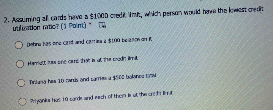 Assuming all cards have a $1000 credit limit, which person would have the lowest credit
utilization ratio? (1 Point) *
Debra has one card and carries a $100 balance on it
Harriett has one card that is at the credit limit
Tatiana has 10 cards and carries a $500 balance total
Priyanka has 10 cards and each of them is at the credit limit