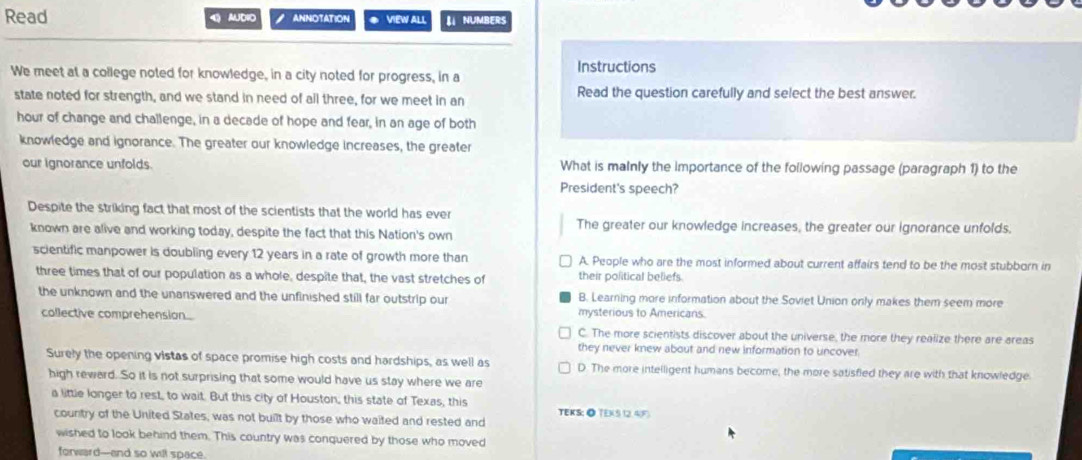 Read 4 AUDIO ANNOTATION ◆ VIEW ALL 【 NUMBERS
Instructions
We meet at a college noted for knowledge, in a city noted for progress, in a
state noted for strength, and we stand in need of ail three, for we meet in an Read the question carefully and select the best answer.
hour of change and challenge, in a decade of hope and fear, in an age of both
knowledge and ignorance. The greater our knowledge increases, the greater
our ignorance unfolds. What is malnly the importance of the following passage (paragraph 1) to the
President's speech?
Despite the striking fact that most of the scientists that the world has ever
The greater our knowledge increases, the greater our ignorance unfolds.
known are alive and working today, despite the fact that this Nation's own
scientific manpower is doubling every 12 years in a rate of growth more than A. People who are the most informed about current affairs tend to be the most stubborn in
three times that of our population as a whole, despite that, the vast stretches of their political beliefs.
the unknown and the unanswered and the unfinished still far outstrip our B. Learning more information about the Soviet Union only makes them seem more
collective comprehension
mysterious to Americans.
C. The more scientists discover about the universe, the more they realize there are areas
they never knew about and new information to uncover.
Surely the opening vistas of space promise high costs and hardships, as well as D. The more intelligent humans become, the more satisfied they are with that knowledge.
high rewerd. So it is not surprising that some would have us stay where we are
a little longer to rest, to wait. But this city of Houston, this state of Texas, this TEKS: ◎ TEX(5 12. 4 (F)
country of the United States, was not built by those who waited and rested and
wished to look behind them. This country was conquered by those who moved
forward--and so will space.