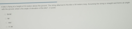 A kile is flying at a height of 50 meters above the ground. The viring attached to the lite is 30 meters long. Assuming lie sting is straight and forms an angle
with the groune what is the angle of ellevation of the kite? (I poit)
74.69
80°
67°
77.381