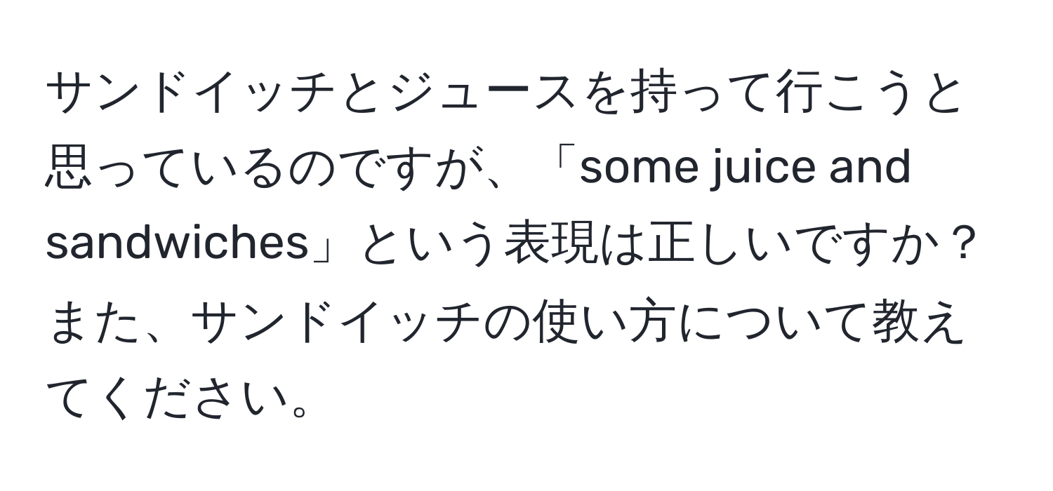 サンドイッチとジュースを持って行こうと思っているのですが、「some juice and sandwiches」という表現は正しいですか？また、サンドイッチの使い方について教えてください。