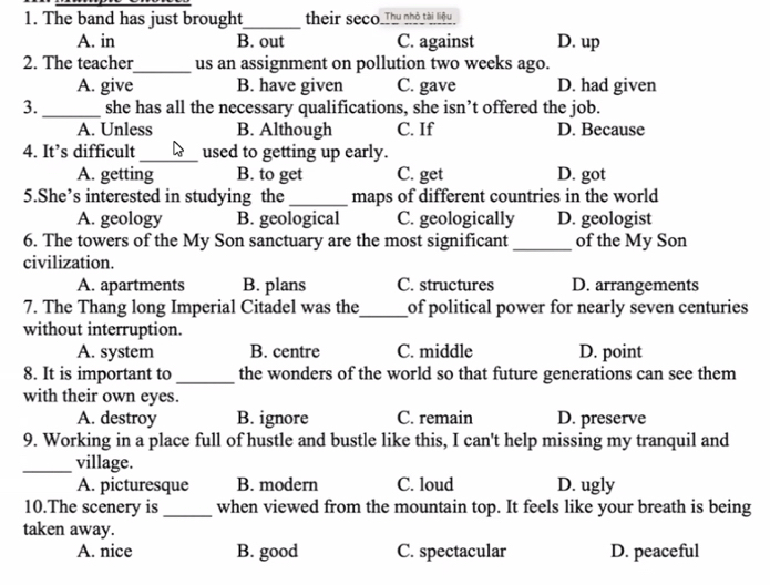 The band has just brought_ their seco_Thu nhỏ tài liệu
A. in B. out C. against D. up
2. The teacher_ us an assignment on pollution two weeks ago.
A. give B. have given C. gave D. had given
3. _she has all the necessary qualifications, she isn’t offered the job.
A. Unless B. Although C. If D. Because
4. It’s difficult _used to getting up early.
A. getting B. to get C. get D. got
5.She’s interested in studying the _maps of different countries in the world
A. geology B. geological C. geologically D. geologist
6. The towers of the My Son sanctuary are the most significant _of the My Son
civilization.
A. apartments B. plans C. structures D. arrangements
7. The Thang long Imperial Citadel was the_ of political power for nearly seven centuries
without interruption.
A. system B. centre C. middle D. point
8. It is important to_ the wonders of the world so that future generations can see them
with their own eyes.
A. destroy B. ignore C. remain D. preserve
9. Working in a place full of hustle and bustle like this, I can't help missing my tranquil and
_village.
A. picturesque B. modern C. loud D. ugly
10.The scenery is _when viewed from the mountain top. It feels like your breath is being
taken away.
A. nice B. good C. spectacular D. peaceful