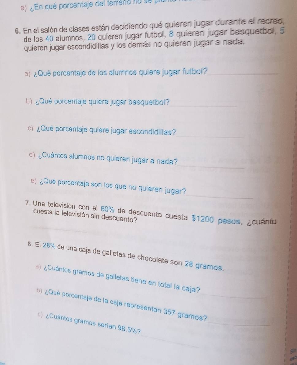 ¿En qué porcentaje del terreno no su plu 
6. En el salón de clases están decidiendo qué quieren jugar durante el recreo 
de los 40 alumnos, 20 quieren jugar futbol, 8 quieren jugar basquetbol, 5
quieren jugar escondidillas y los demás no quieren jugar a nada. 
a) ¿Qué porcentaje de los alumnos quíere jugar futbol?_ 
b) ¿Qué porcentaje quiere jugar basquetbol?_ 
_ 
c) ¿Qué porcentaje quiere jugar escondidillas? 
_ 
d) ¿Cuántos alumnos no quieren jugar a nada? 
_ 
e) ¿Qué porcentaje son los que no quieren jugar? 
7. Una televisión con el 60% de descuento cuesta $1200 pesos, ¿cuánto 
cuesta la televisión sin descuento? 
8. El 28% de una caja de galletas de chocolate son 28 gramos. 
a) ¿Cuántos gramos de galletas tiene en total la caja? 
_ 
b) ¿Qué porcentaje de la caja representan 357 gramos?_ 
_ 
) ¿Cuántos gramos serían 98.5%? 
gin 
asc