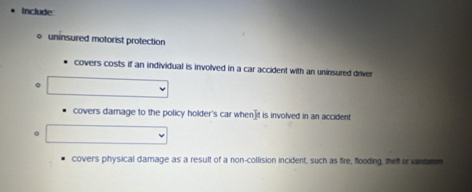 include
uninsured motorist protection
covers costs if an individual is involved in a car accident with an uninsured driver
。
covers damage to the policy holder's car when ⊥it is involved in an accident
。
covers physical damage as a result of a non-collision incident, such as fire, flooding, theft or vandatism