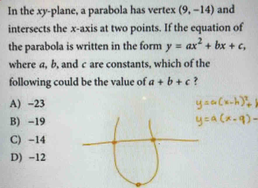 In the xy -plane, a parabola has vertex (9,-14) and
intersects the x-axis at two points. If the equation of
the parabola is written in the form y=ax^2+bx+c, 
where a, b, and c are constants, which of the
following could be the value of a+b+c ?
A) -23
B) -19
C) -14
D) -12