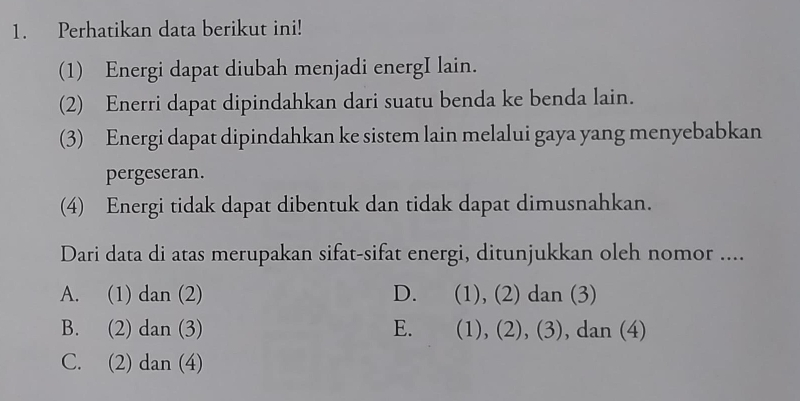 Perhatikan data berikut ini!
(1) Energi dapat diubah menjadi energI lain.
(2) Enerri dapat dipindahkan dari suatu benda ke benda lain.
(3) Energi dapat dipindahkan ke sistem lain melalui gaya yang menyebabkan
pergeseran.
(4) Energi tidak dapat dibentuk dan tidak dapat dimusnahkan.
Dari data di atas merupakan sifat-sifat energi, ditunjukkan oleh nomor ....
A. (1) dan (2) D. (1), (2) dan (3)
B. (2) dan (3) E. (1), (2), (3), dan (4)
C. (2) dan (4)