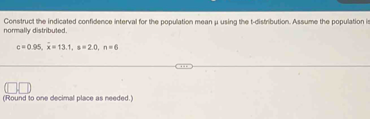 Construct the indicated confidence interval for the population mean μ using the t-distribution. Assume the population is 
normally distributed.
c=0.95, overline x=13.1, s=2.0, n=6
(Round to one decimal place as needed.)