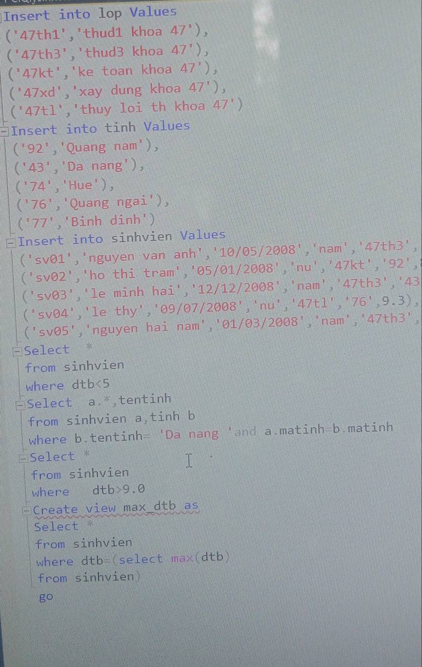 Insert into lop Values 
(' 47th1 ','thud1 khoa 47^1),
'47th3 ','thud3 khoa 47^,), 
(' 17kt ','ke toan khoa 47^1)
' 47xd ' ' x ay dung khoa 47^1 )
(47t1)', thuy loi th khoa 47°
Insert into tinh Values
92', Quang nam'),
4^2 Da nang'),
74','Hue')
(' 76 ','Quang ngai') 
(' 77 ','Binh dinh') 
□Insert into sinhvien Values 
('sv01','nguyen van anh',' 10/θ5 /2008','nam',' 47th3 ', 
svθ2','ho thi tram','05/01/2008','nu',' 47kt ',' 92 ', 
svθ3','le minh hai','12/12/ 2008 ','nam', ' 47 th3',' 4
sv04','le thy','09/07/2008','nu',' 47tl ',' 76^1, 9. 
'sv05','nguyen hai nam','01/03/2008','nam',' 47th3 ', 
Select 
from sinhvien 
where dtb<5</tex> 
Select a.*,tentinh 
from sinhvien a,tinh b
where b. tentinh= 'Da nang 'and a. matinh=b.matinh 
Select * 
T 
from sinhvien 
where dtb>9.0
Create view max dtb as 
Select 
from sinhvien 
where dtb= (select max(dtb 
from sinhvien 
go