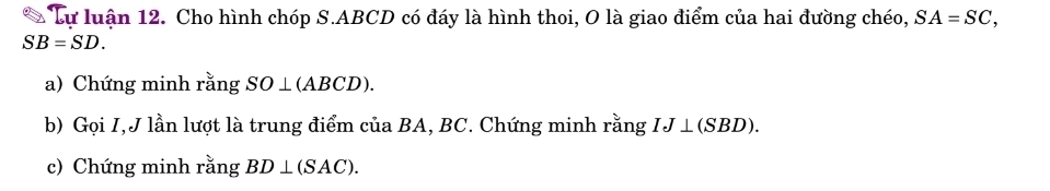 Lự luận 12. Cho hình chóp S. ABCD có đáy là hình thoi, O là giao điểm của hai đường chéo, SA=SC,
SB=SD. 
a) Chứng minh rằng SO⊥ (ABCD). 
b) Gọi I,J lần lượt là trung điểm của BA, BC. Chứng minh rằng IJ⊥ (SBD). 
c) Chứng minh rằng BD⊥ (SAC).