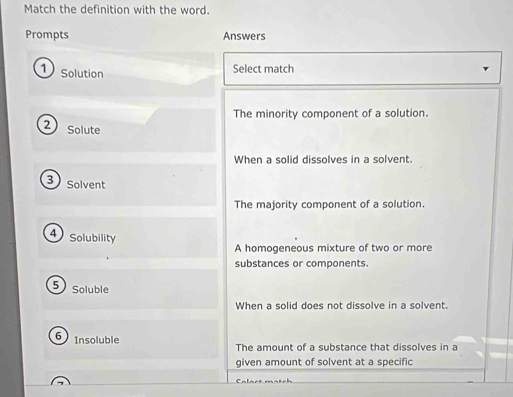 Match the definition with the word.
Prompts Answers
1 Solution
Select match
The minority component of a solution.
2 Solute
When a solid dissolves in a solvent.
3 Solvent
The majority component of a solution.
4) Solubility
A homogeneous mixture of two or more
substances or components.
5 Soluble
When a solid does not dissolve in a solvent.
6 Insoluble
The amount of a substance that dissolves in a
given amount of solvent at a specific