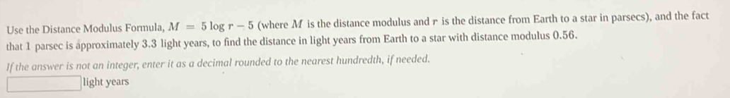 Use the Distance Modulus Formula, M=5log r-5 (where M is the distance modulus and r is the distance from Earth to a star in parsecs), and the fact 
that 1 parsec is approximately 3.3 light years, to find the distance in light years from Earth to a star with distance modulus 0.56. 
If the answer is not an integer, enter it as a decimal rounded to the nearest hundredth, if needed. 
light years