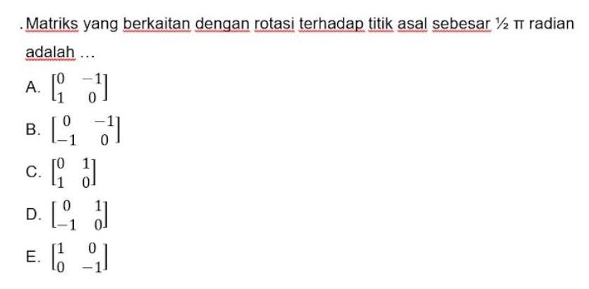 Matriks yang berkaitan dengan rotasi terhadap titik asal sebesar ½ π radian
adalah ...
A. beginbmatrix 0&-1 1&0endbmatrix
B. beginbmatrix 0&-1 -1&0endbmatrix
C. beginbmatrix 0&1 1&0endbmatrix
D. beginbmatrix 0&1 -1&0endbmatrix
E. beginbmatrix 1&0 0&-1endbmatrix