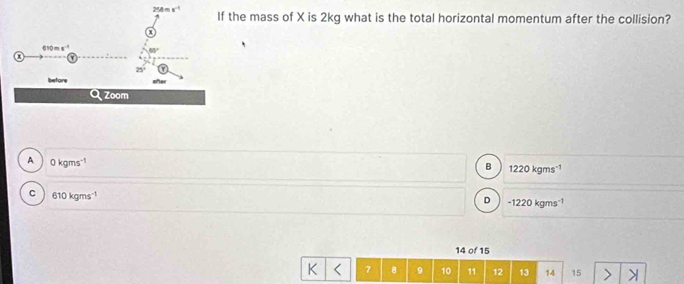 the mass of X is 2kg what is the total horizontal momentum after the collision?
A 0 kgms1
B 1220 kgms 1
c  610 kgms"¹ -1220 kgms 1
D
14 of 15
K 7 8 9 10 11 12 13 14 15 >