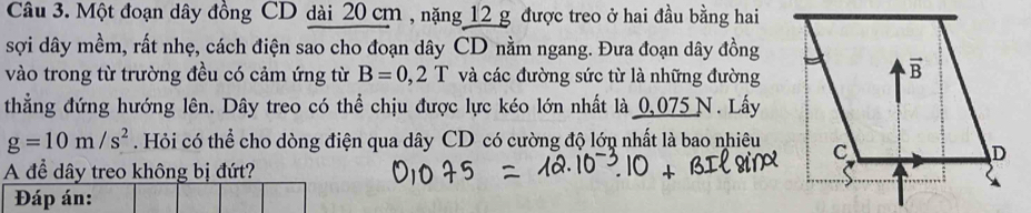 Một đoạn dây đồng CD dài 20 cm , nặng 12 g được treo ở hai đầu bằng hai 
sợi dây mềm, rất nhẹ, cách điện sao cho đoạn dây CD nằm ngang. Đưa đoạn dây đồng 
vào trong từ trường đều có cảm ứng từ B=0,2T và các đường sức từ là những đường 
thẳng đứng hướng lên. Dây treo có thể chịu được lực kéo lớn nhất là 0,075N. Lấy
g=10m/s^2. Hỏi có thể cho dòng điện qua dây CD có cường độ lớn nhất là bao nhiêu 
A để dây treo không bị đứt? 
Đáp án: