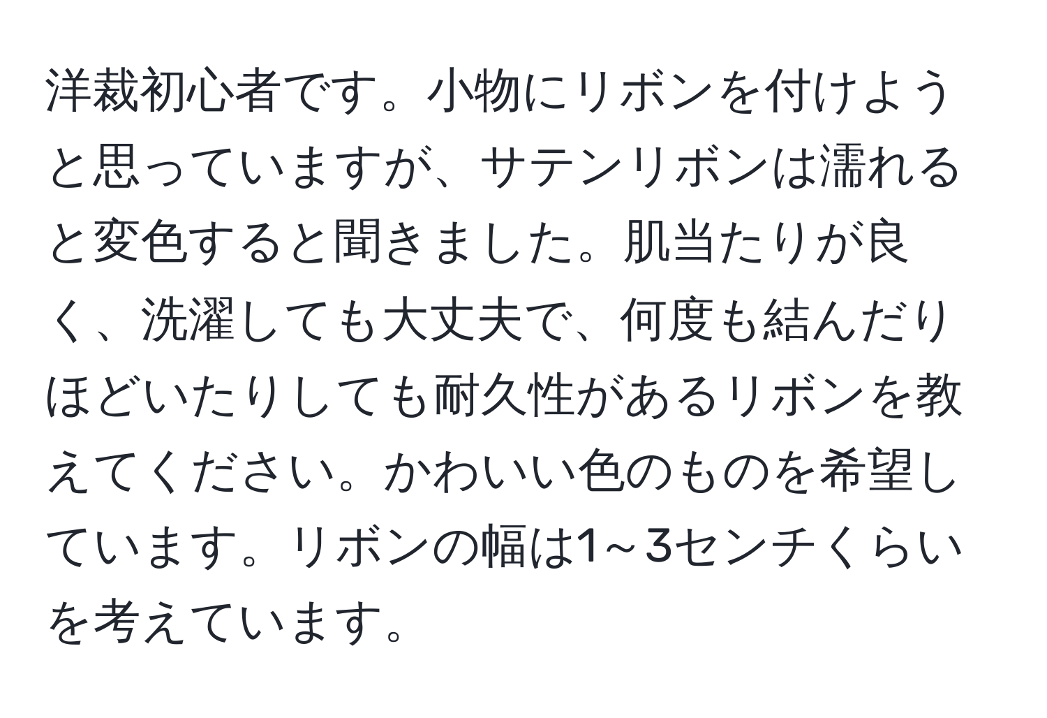 洋裁初心者です。小物にリボンを付けようと思っていますが、サテンリボンは濡れると変色すると聞きました。肌当たりが良く、洗濯しても大丈夫で、何度も結んだりほどいたりしても耐久性があるリボンを教えてください。かわいい色のものを希望しています。リボンの幅は1～3センチくらいを考えています。