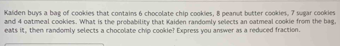 Kaiden buys a bag of cookies that contains 6 chocolate chip cookies, 8 peanut butter cookies, 7 sugar cookies 
and 4 oatmeal cookies. What is the probability that Kaiden randomly selects an oatmeal cookie from the bag, 
eats it, then randomly selects a chocolate chip cookie? Express you answer as a reduced fraction.