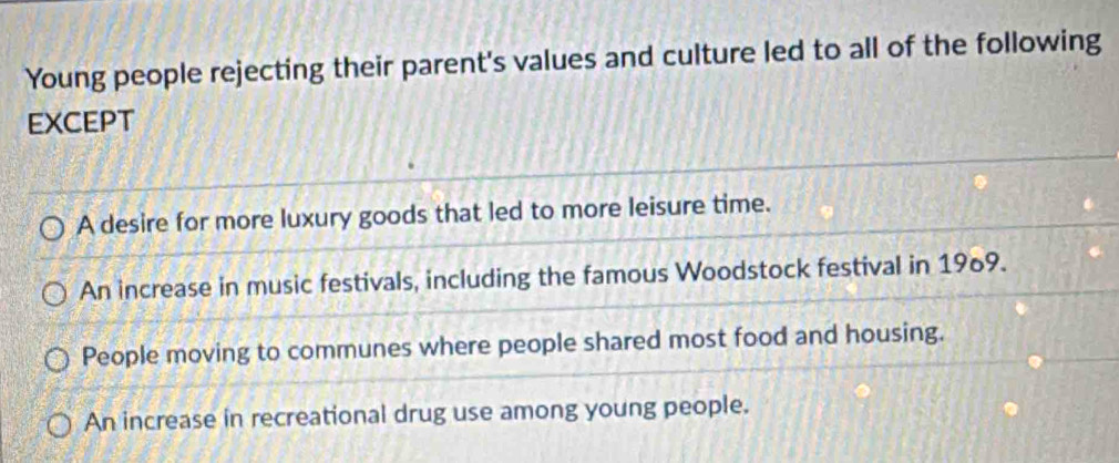 Young people rejecting their parent's values and culture led to all of the following
EXCEPT
A desire for more luxury goods that led to more leisure time.
An increase in music festivals, including the famous Woodstock festival in 1969.
People moving to communes where people shared most food and housing.
An increase in recreational drug use among young people.