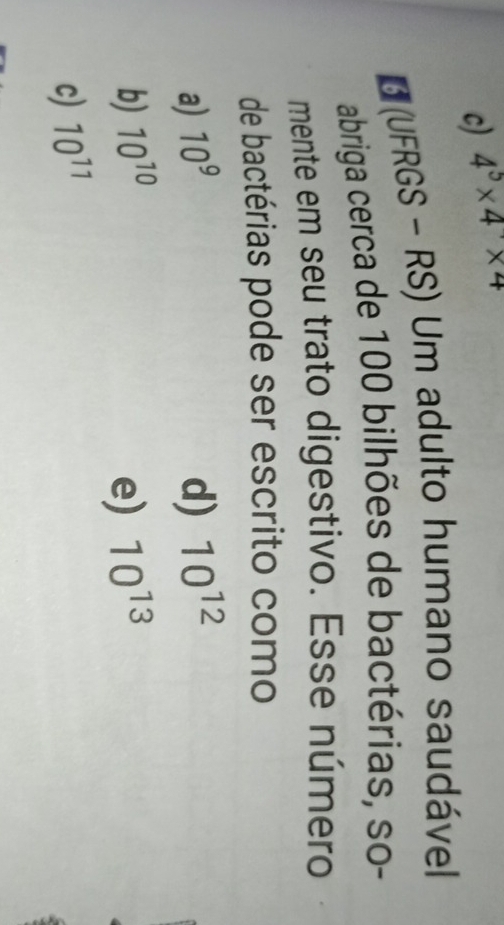 c) 4^5* 4* 4
* (UFRGS - RS) Um adulto humano saudável
abriga cerca de 100 bilhões de bactérias, so-
mente em seu trato digestivo. Esse número
de bactérias pode ser escrito como
a) 10^9 d) 10^(12)
b) 10^(10) e) 10^(13)
c) 10^(11)