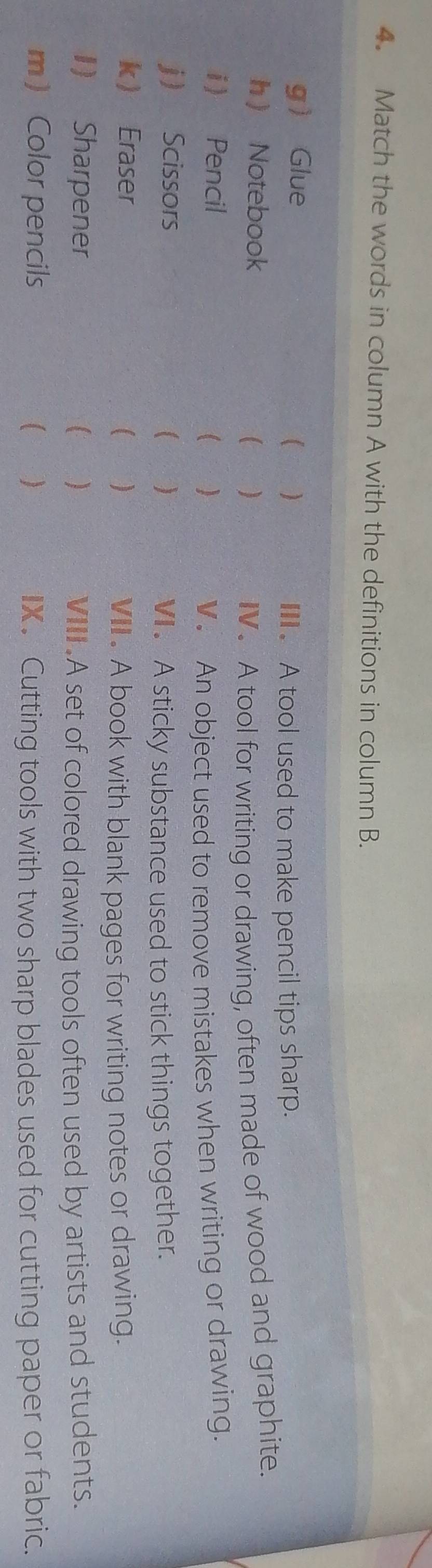 Match the words in column A with the definitions in column B. 
g Glue 
 ) . A tool used to make pencil tips sharp. 
h Notebook ( ) IV. A tool for writing or drawing, often made of wood and graphite. 
i Pencil ( ) 
V. An object used to remove mistakes when writing or drawing. 
j Scissors 
( ) VI. A sticky substance used to stick things together. 
k Eraser ( ) 
VII . A book with blank pages for writing notes or drawing. 
1) Sharpener  ) VIII. A set of colored drawing tools often used by artists and students. 
m Color pencils C ) IX. Cutting tools with two sharp blades used for cutting paper or fabric.