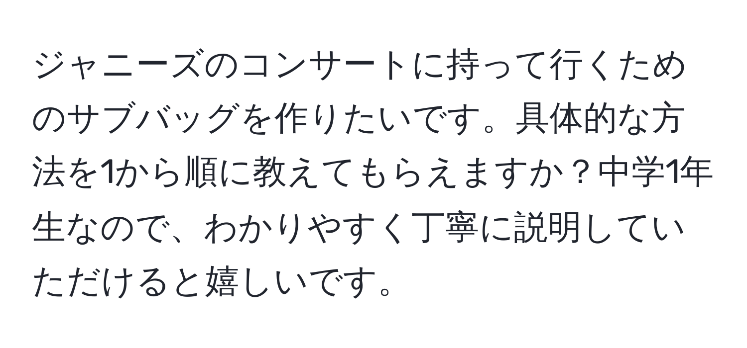 ジャニーズのコンサートに持って行くためのサブバッグを作りたいです。具体的な方法を1から順に教えてもらえますか？中学1年生なので、わかりやすく丁寧に説明していただけると嬉しいです。