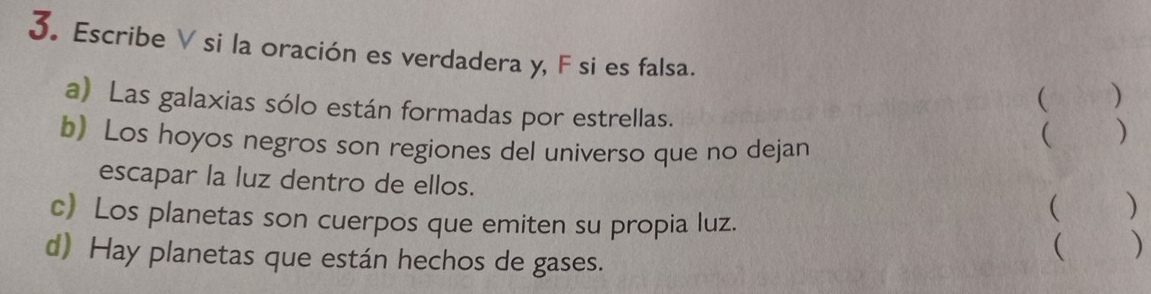 Escribe V si la oración es verdadera y, F si es falsa. ( ) 
a) Las galaxias sólo están formadas por estrellas. 
b) Los hoyos negros son regiones del universo que no dejan 
 ) 
escapar la luz dentro de ellos. 
c) Los planetas son cuerpos que emiten su propia luz. 
( ) 
d) Hay planetas que están hechos de gases. ( )