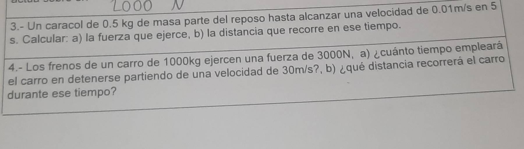 3.- Un caracol de 0.5 kg de masa parte del reposo hasta alcanzar una velocidad de 0.01m/s en 5
s. Calcular: a) la fuerza que ejerce, b) la distancia que recorre en ese tiempo. 
4.- Los frenos de un carro de 1000kg ejercen una fuerza de 3000N, a) ¿cuánto tiempo empleará 
el carro en detenerse partiendo de una velocidad de 30m/s?, b) ¿qué distancia recorrerá el carro 
durante ese tiempo?