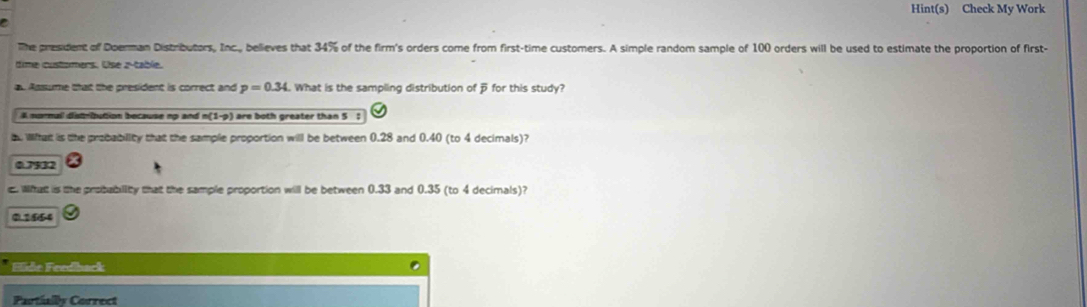 Hint(s) Check My Work
e
The president of Doerman Distributors, Inc., believes that 34% of the firm's orders come from first-time customers. A simple random sample of 100 orders will be used to estimate the proportion of first-
time customers. Use z -table.
a Assume that the president is correct and p=0.34 What is the sampling distribution of for this study?
A mornuil distribution because np and n(1-p) are both greater than 5;
a. Wihat is the probability that the sample proportion will be between 0.28 and 0.40 (to 4 decimals)?
0.7532
c. What is the probubiity that the sample proportion will be between 0.33 and 0.35 (to 4 decimals)?
0.1554
Elide Feedback
Partially Correct