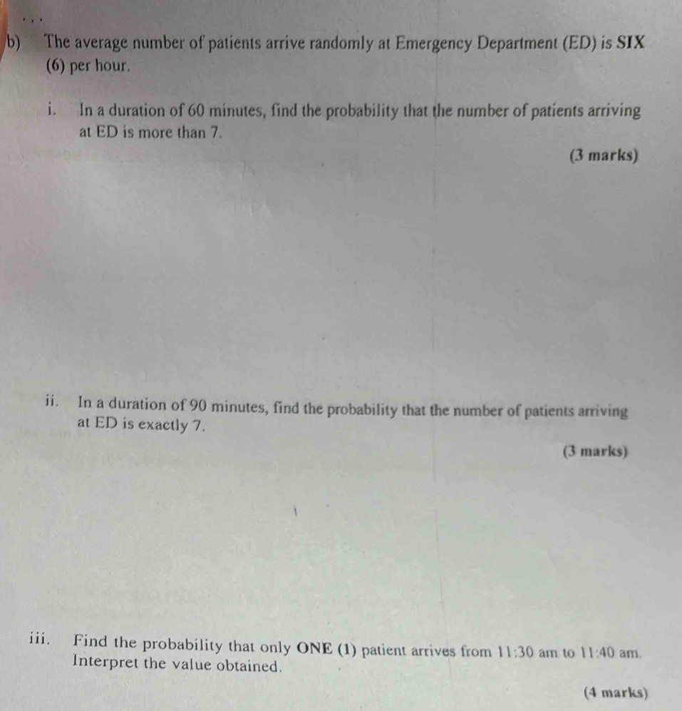 The average number of patients arrive randomly at Emergency Department (ED) is SIX 
(6) per hour. 
i. In a duration of 60 minutes, find the probability that the number of patients arriving 
at ED is more than 7. 
(3 marks) 
ii. In a duration of 90 minutes, find the probability that the number of patients arriving 
at ED is exactly 7. 
(3 marks) 
iii. Find the probability that only ONE (1) patient arrives from 11:30 am to 11:40 am. 
Interpret the value obtained. 
(4 marks)