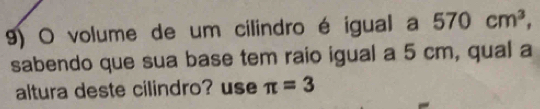 volume de um cilindro é igual a 570cm^3, 
sabendo que sua base tem raio igual a 5 cm, qual a 
altura deste cilindro? use π =3