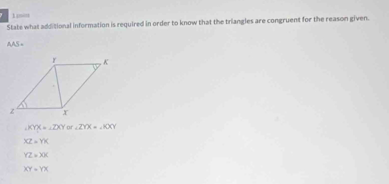 poin
State what additional information is required in order to know that the triangles are congruent for the reason given.
AAS=
∠ KYX=∠ ZXY or ∠ ZYX=∠ KXY
XZ=YK
YZ≌ XK
XY=YX