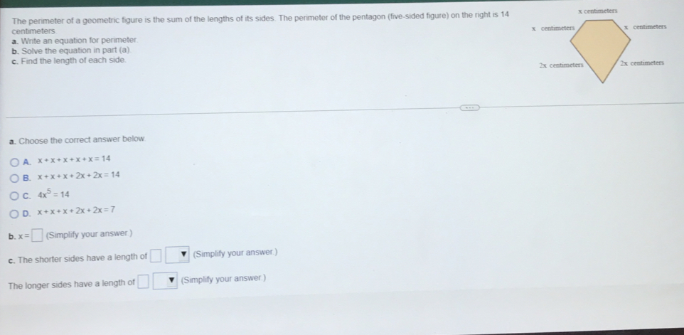 The perimeter of a geometric figure is the sum of the lengths of its sides. The perimeter of the pentagon (five-sided figure) on the right is 14
centimeters
a. Write an equation for perimeter.
b. Solve the equation in part (a)
c. Find the length of each side. 
a. Choose the correct answer below.
A. x+x+x+x+x=14
B. x+x+x+2x+2x=14
C. 4x^5=14
D. x+x+x+2x+2x=7
b. x=□ (Simplify your answer.)
c. The shorter sides have a length of □ (Simplify your answer.)
The longer sides have a length of □ (Simplify your answer.)