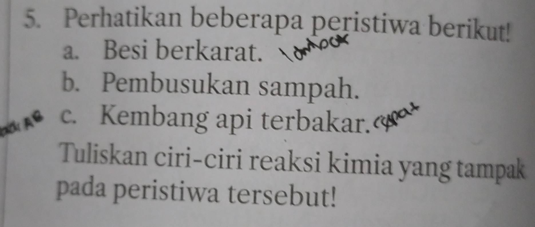 Perhatikan beberapa peristiwa berikut! 
a. Besi berkarat. 
b. Pembusukan sampah. 
c. Kembang api terbakar. 
Tuliskan ciri-ciri reaksi kimia yang tampak 
pada peristiwa tersebut!