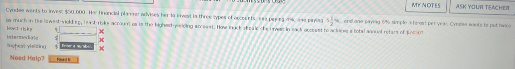 MY NOTES ASK YOUR TEACHER 
Cyndee wants to invest $50,000. Her financial planner advises her to invest in three types of accounts: one paying 4%, one paying 5 1/2 % , and one paying 6% simple interest per year. Cyndee wants to put twice 
as much in the lowest-yielding, least-risky account as in the highest-yielding account. How much should she invest in each account to achieve a total annual return of $2450? 
least-risky $ × 
intermediate $
highest-yielding 5 Enter a number. x 
Need Help? Read It