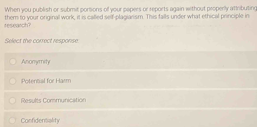 When you publish or submit portions of your papers or reports again without properly attributing
them to your original work, it is called self-plagiarism. This falls under what ethical principle in
research?
Select the correct response:
Anonymity
Potential for Harm
Results Communication
Confidentiality