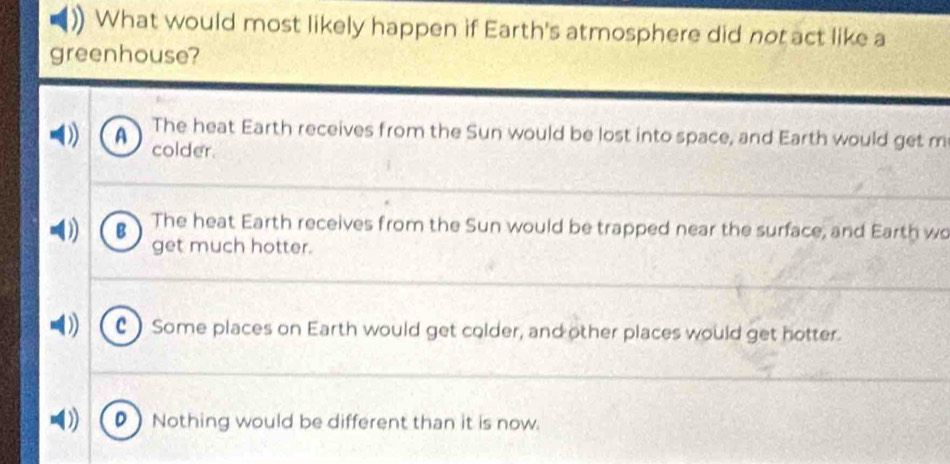 What would most likely happen if Earth's atmosphere did not act like a
greenhouse?
A The heat Earth receives from the Sun would be lost into space, and Earth would get m
colder.
B The heat Earth receives from the Sun would be trapped near the surface, and Earth wo
get much hotter.
C ) Some places on Earth would get colder, and other places would get hotter.
) Nothing would be different than it is now.