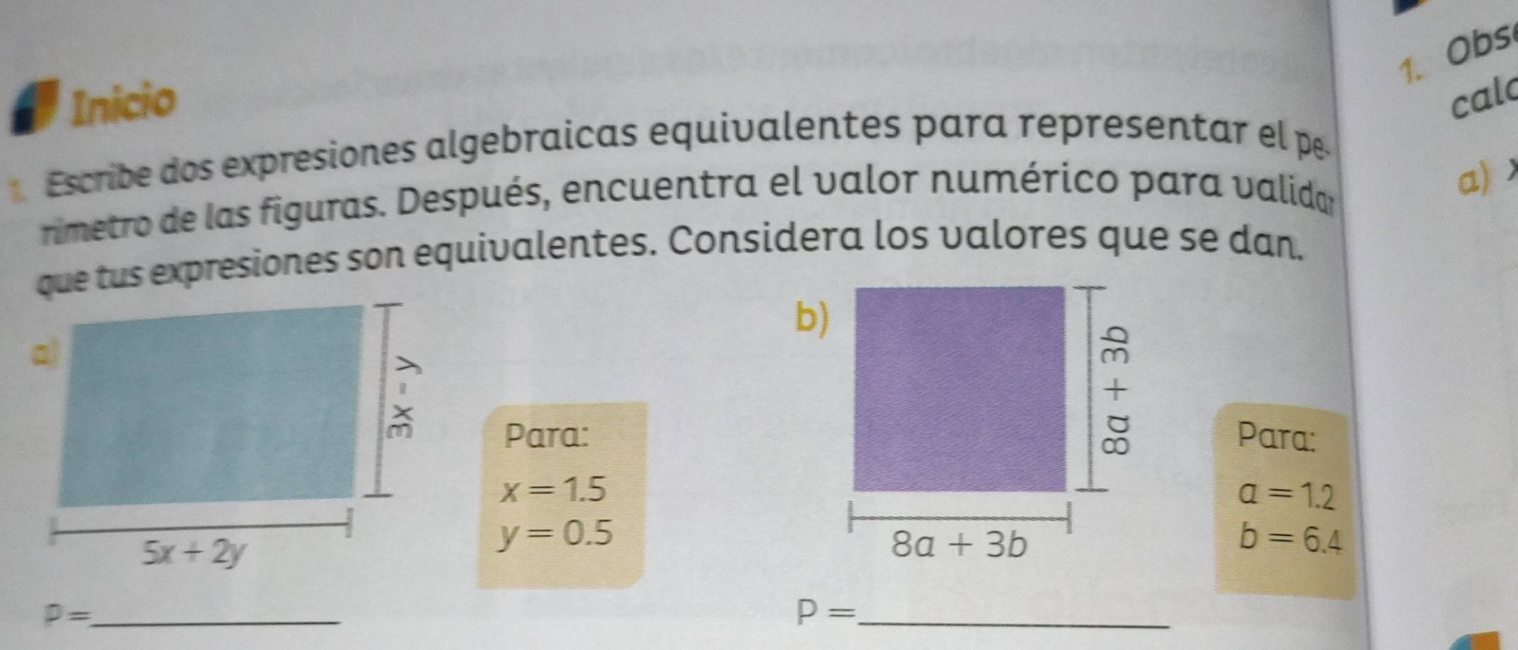 Obs
Inicio cal
Escribe dos expresiones algebraicas equivalentes para representar el p.
rimetro de las figuras. Después, encuentra el valor numérico para validar
a)
que tus expresiones son equivalentes. Considera los valores que se dan.
Para:
Para:
x=1.5
a=1.2
y=0.5
b=6.4
_ P=
P= _