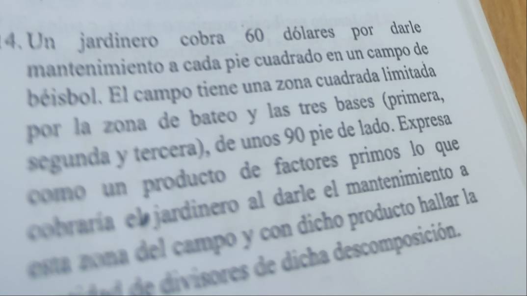 Un jardinero cobra 60 dólares por darle 
maneimiento a cada pie cuadrado en un campo de 
béisbol. El campo tiene una zona cuadrada limitada 
por la zona de bateo y las tres bases (primera, 
segunda y tercera), de unos 90 pie de lado. Expresa 
como n producto de factores primos lo que 
braría el jardinero al darle el mantenimiento a 
a on e ampo y con dicho producto hallar la 
divisores de dicha descomposición.