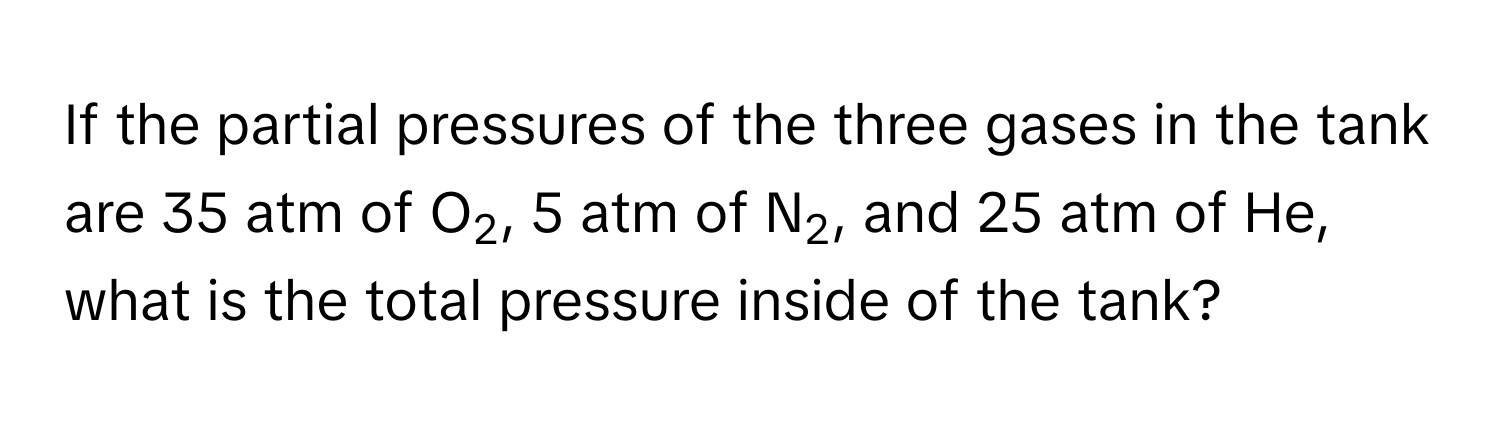 If the partial pressures of the three gases in the tank are 35 atm of O2, 5 atm of N2, and 25 atm of He, what is the total pressure inside of the tank?