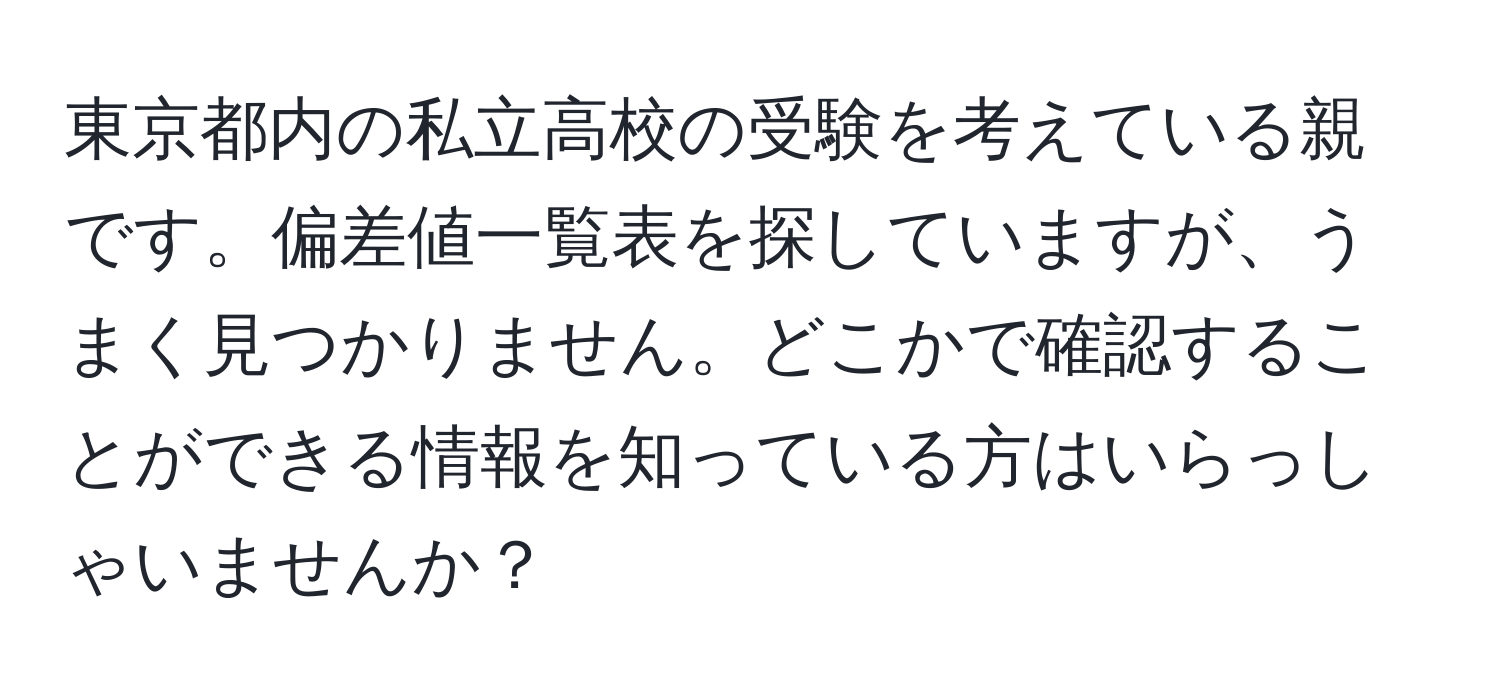 東京都内の私立高校の受験を考えている親です。偏差値一覧表を探していますが、うまく見つかりません。どこかで確認することができる情報を知っている方はいらっしゃいませんか？