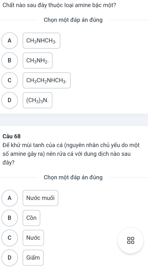 Chất nào sau đây thuộc loại amine bậc một?
Chọn một đáp án đúng
A CH_3NHCH_3.
B CH_3NH_2.
C CH_3CH_2NHCH_3.
D (CH_3)_3N. 
Câu 68
Để khử mùi tanh của cá (nguyên nhân chủ yếu do một
số amine gây ra) nên rửa cá với dung dịch nào sau
đây?
Chọn một đáp án đúng
A Nước muối
B Cồn
C Nước
D Giấm