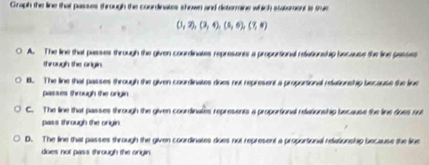 Graph the line that passes through the coordinates shown and determine which statement 'is tris
(3,2),(3,4),(6,6),(7,8)
A. The line that passes through the given coorinates represents a proporsional relations hip because the line pasues
through the onigin.
B. The line that passes through the given coordinates does not represent a proporsional ntationship because the fe
pasises through the origin.
C. The line that passes through the given coordinates represents a proportional relationship because the line does no
pass through the origin.
D. The line that passes through the given coordinates does not represent a proportional relationship because the line
does not pass through the origin.