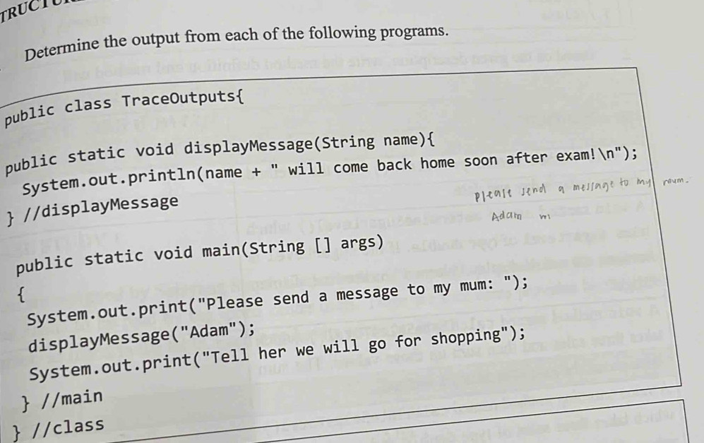 TRUCTU 
Determine the output from each of the following programs. 
public class TraceOutputs 
public static void displayMessage(String name) 
System.out.println(name + " will come back home soon after exam!n"); 
c 
 //displayMessage 
public static void main(String [] args) 
 
System.out.print("Please send a message to my mum: "); 
displayMessage("Adam"); 
System.out.print("Tell her we will go for shopping"); 
 //main 
 //class