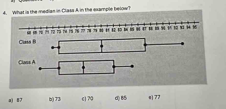 What is the median in Class A in the example below?
68 59 70 71 72 73 74 75 76 77 78 79 80 81 82 31 84 B5 B5 87 83 89 90 91 92 93 34 95
Class B
Class A
a) 87 b) 73 c) 70 d) 85 e) 77