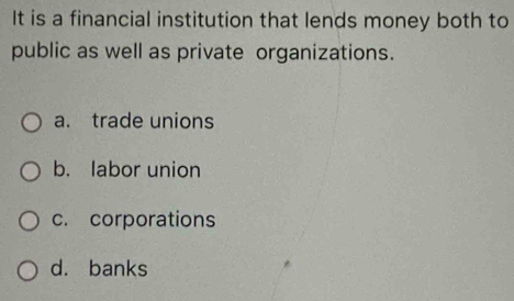 It is a financial institution that lends money both to
public as well as private organizations.
a. trade unions
b. labor union
c. corporations
d. banks